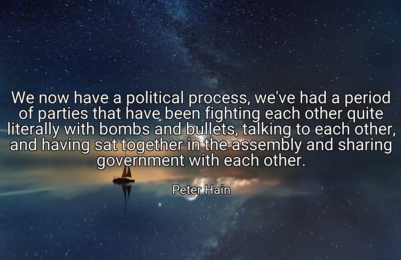 We now have a political process, we've had a period of parties that have been fighting each other quite literally with bombs and bullets, talking to each other, and having sat together in the assembly and sharing government with each other. - Peter Hain