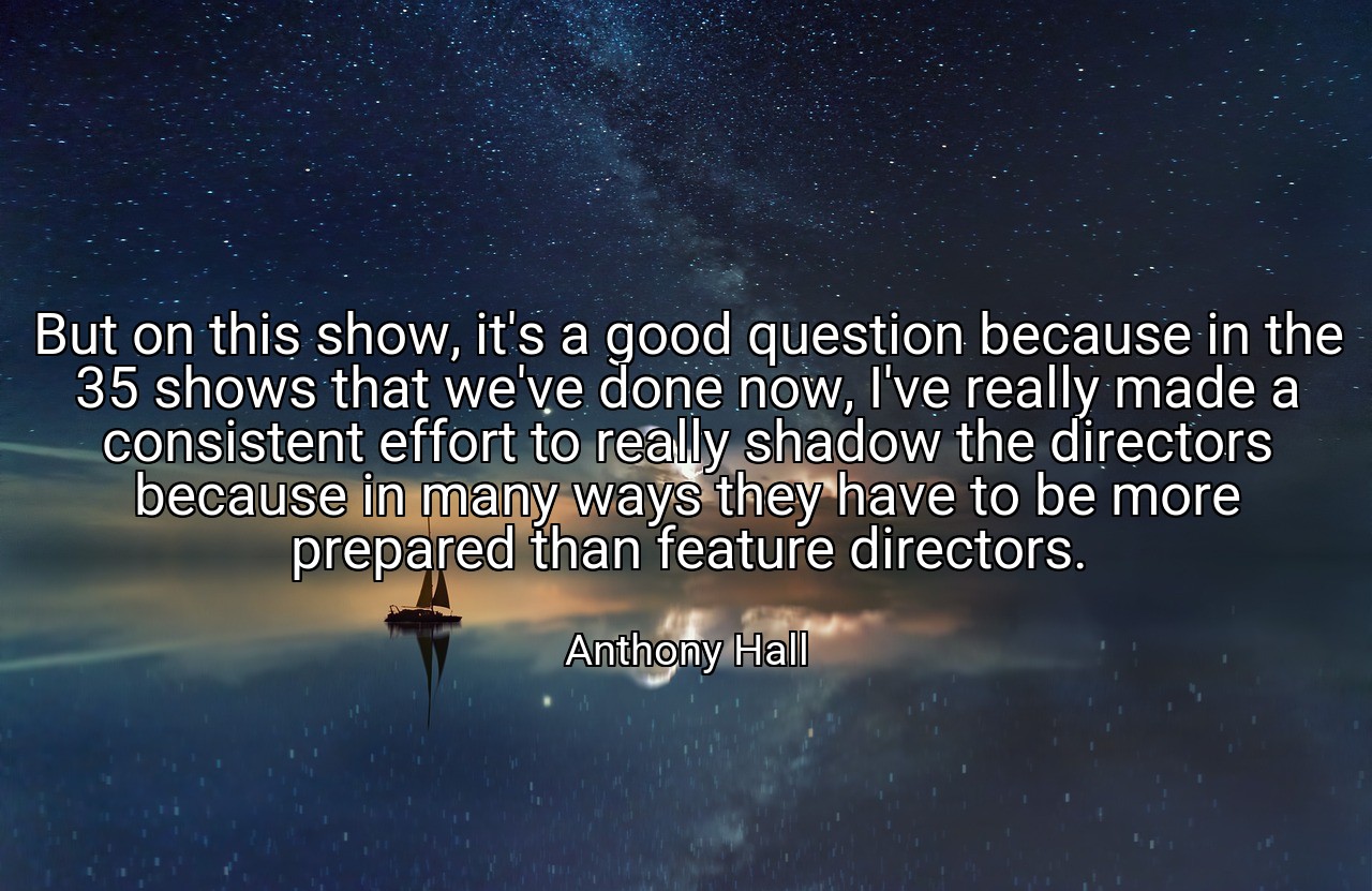 But on this show, it's a good question because in the 35 shows that we've done now, I've really made a consistent effort to really shadow the directors because in many ways they have to be more prepared than feature directors. - Anthony Hall