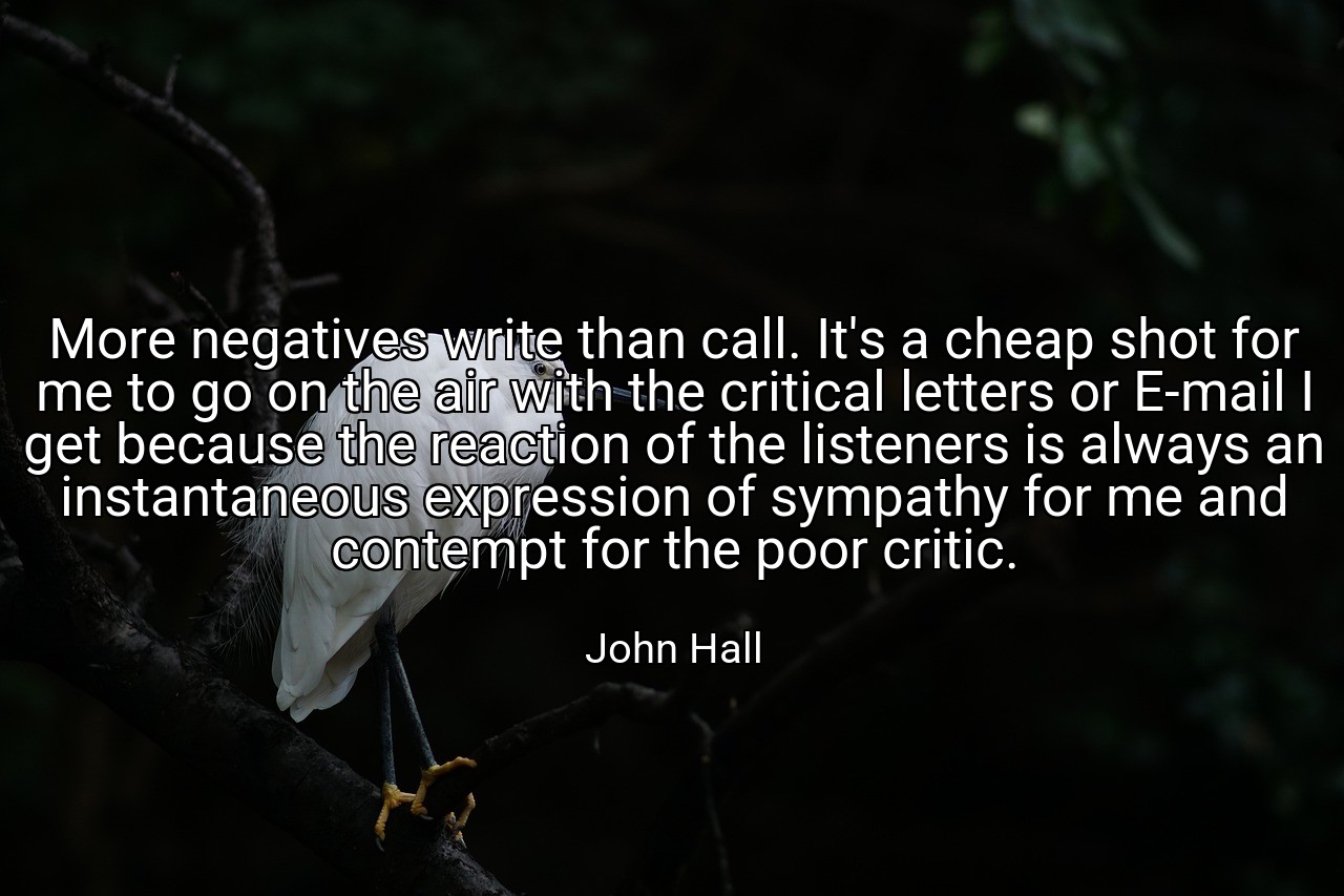 More negatives write than call. It's a cheap shot for me to go on the air with the critical letters or E-mail I get because the reaction of the listeners is always an instantaneous expression of sympathy for me and contempt for the poor critic. - John Hall
