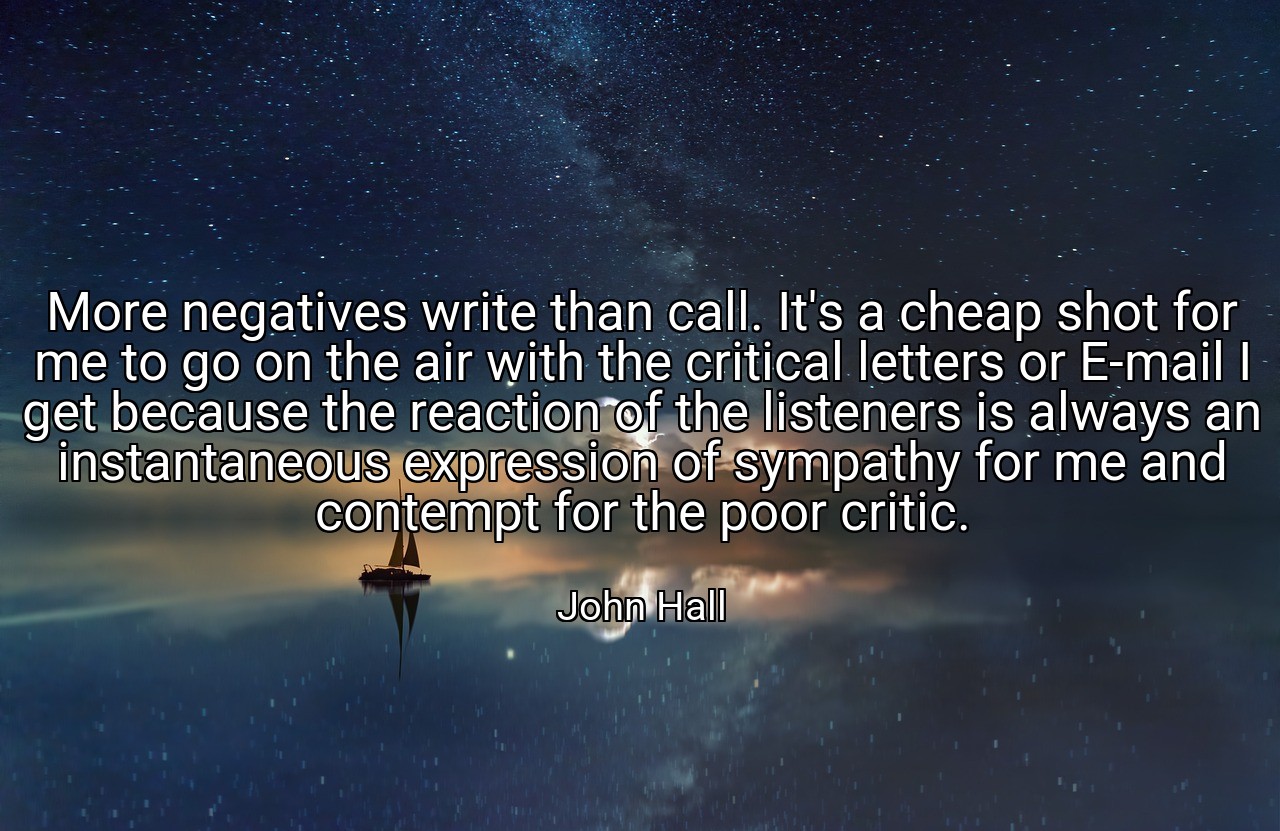 More negatives write than call. It's a cheap shot for me to go on the air with the critical letters or E-mail I get because the reaction of the listeners is always an instantaneous expression of sympathy for me and contempt for the poor critic. - John Hall