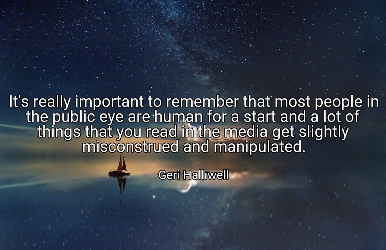 It's really important to remember that most people in the public eye are human for a start and a lot of things that you read in the media get slightly misconstrued and manipulated. - Geri Halliwell