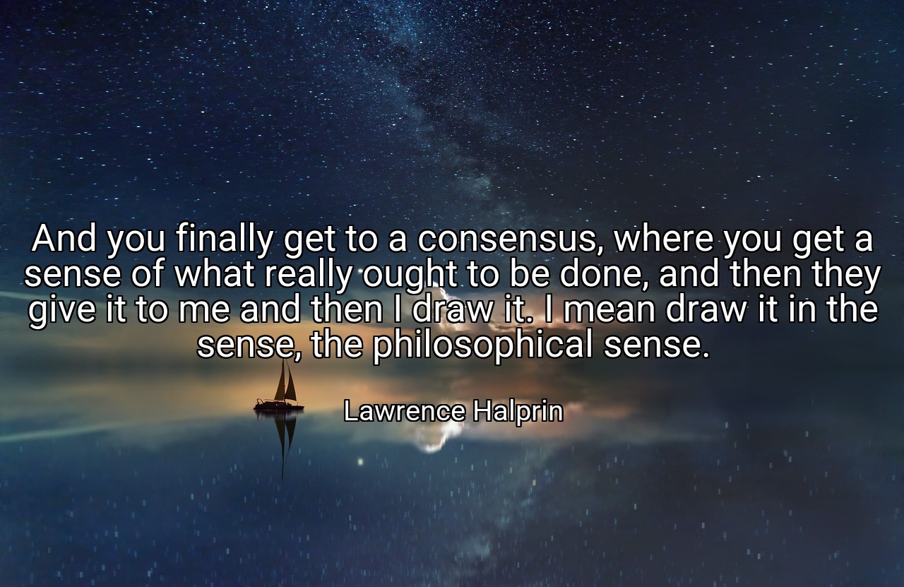 And you finally get to a consensus, where you get a sense of what really ought to be done, and then they give it to me and then I draw it. I mean draw it in the sense, the philosophical sense. - Lawrence Halprin