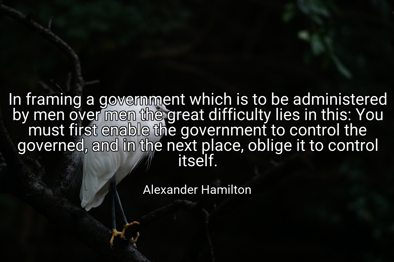 In framing a government which is to be administered by men over men the great difficulty lies in this: You must first enable the government to control the governed, and in the next place, oblige it to control itself. - Alexander Hamilton