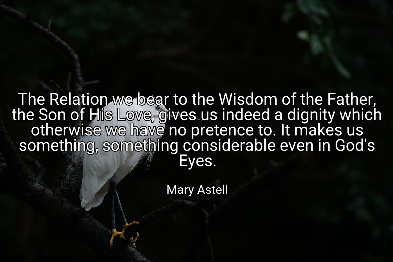 The Relation we bear to the Wisdom of the Father, the Son of His Love, gives us indeed a dignity which otherwise we have no pretence to. It makes us something, something considerable even in God's Eyes. - Mary Astell