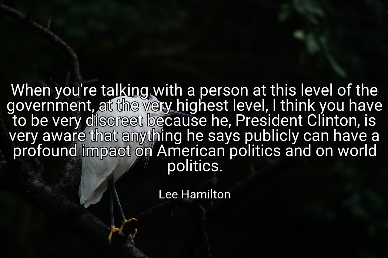 When you're talking with a person at this level of the government, at the very highest level, I think you have to be very discreet because he, President Clinton, is very aware that anything he says publicly can have a profound impact on American politics and on world politics. - Lee Hamilton