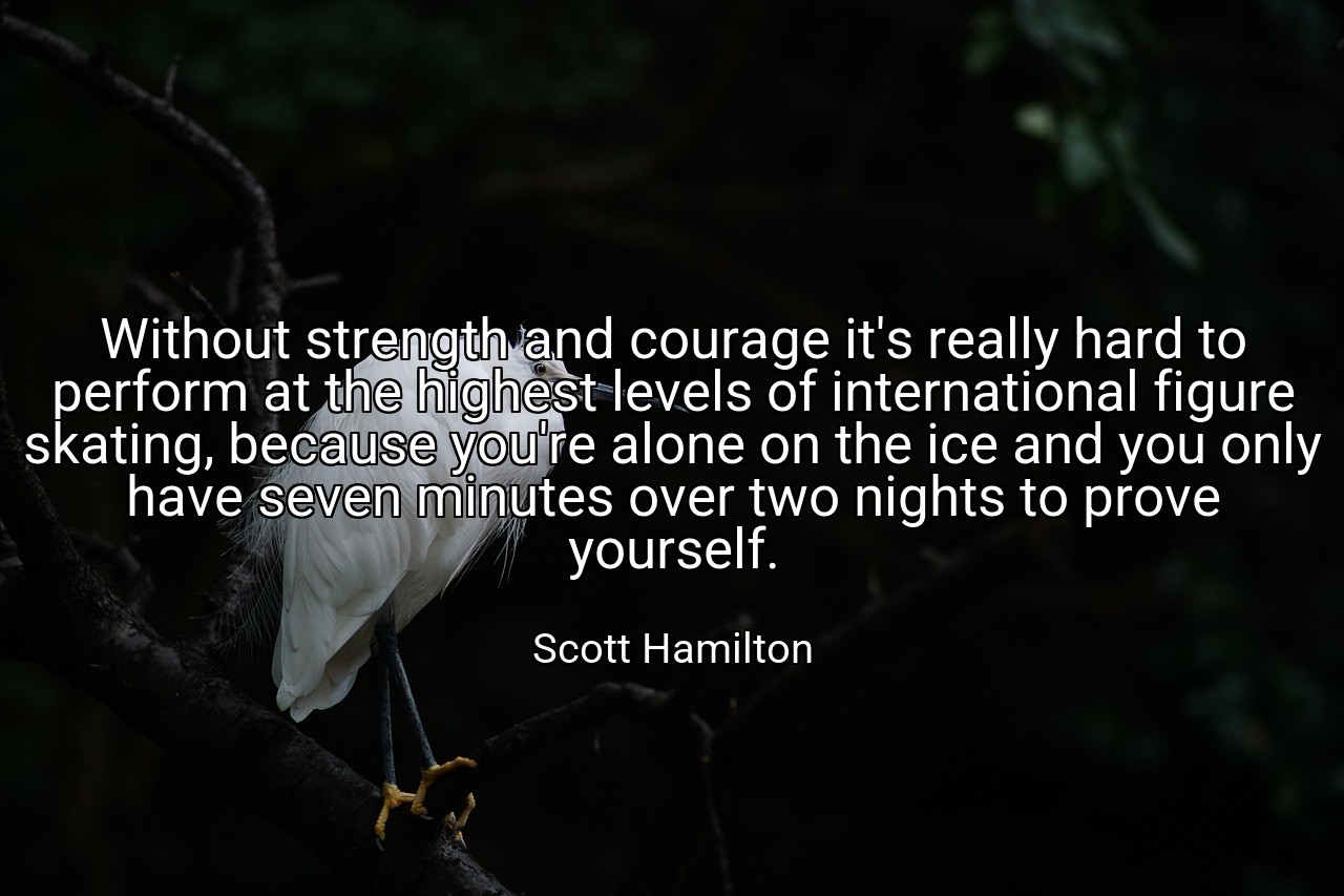 Without strength and courage it's really hard to perform at the highest levels of international figure skating, because you're alone on the ice and you only have seven minutes over two nights to prove yourself. - Scott Hamilton