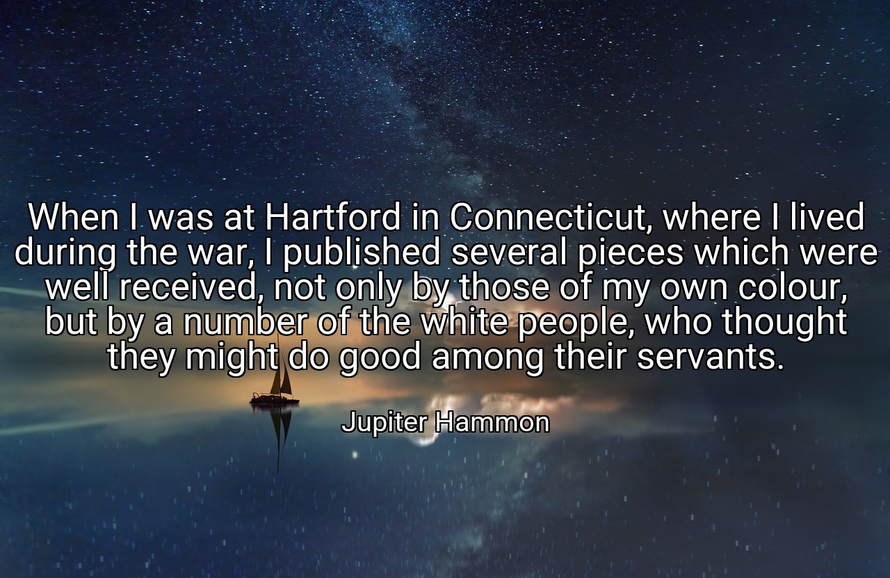 When I was at Hartford in Connecticut, where I lived during the war, I published several pieces which were well received, not only by those of my own colour, but by a number of the white people, who thought they might do good among their servants. - Jupiter Hammon