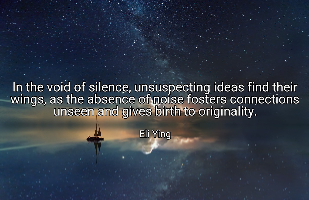 In the void of silence, unsuspecting ideas find their wings, as the absence of noise fosters connections unseen and gives birth to originality. - Eli Ying
