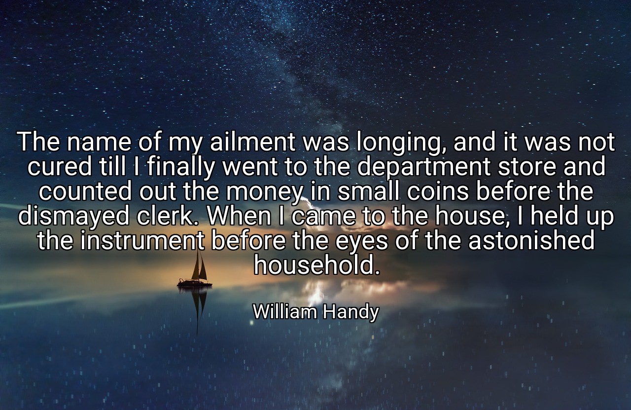 The name of my ailment was longing, and it was not cured till I finally went to the department store and counted out the money in small coins before the dismayed clerk. When I came to the house, I held up the instrument before the eyes of the astonished household. - William Handy