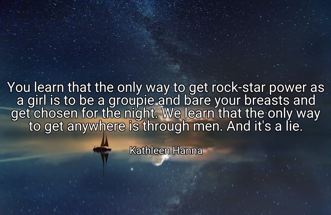 You learn that the only way to get rock-star power as a girl is to be a groupie and bare your breasts and get chosen for the night. We learn that the only way to get anywhere is through men. And it's a lie. - Kathleen Hanna