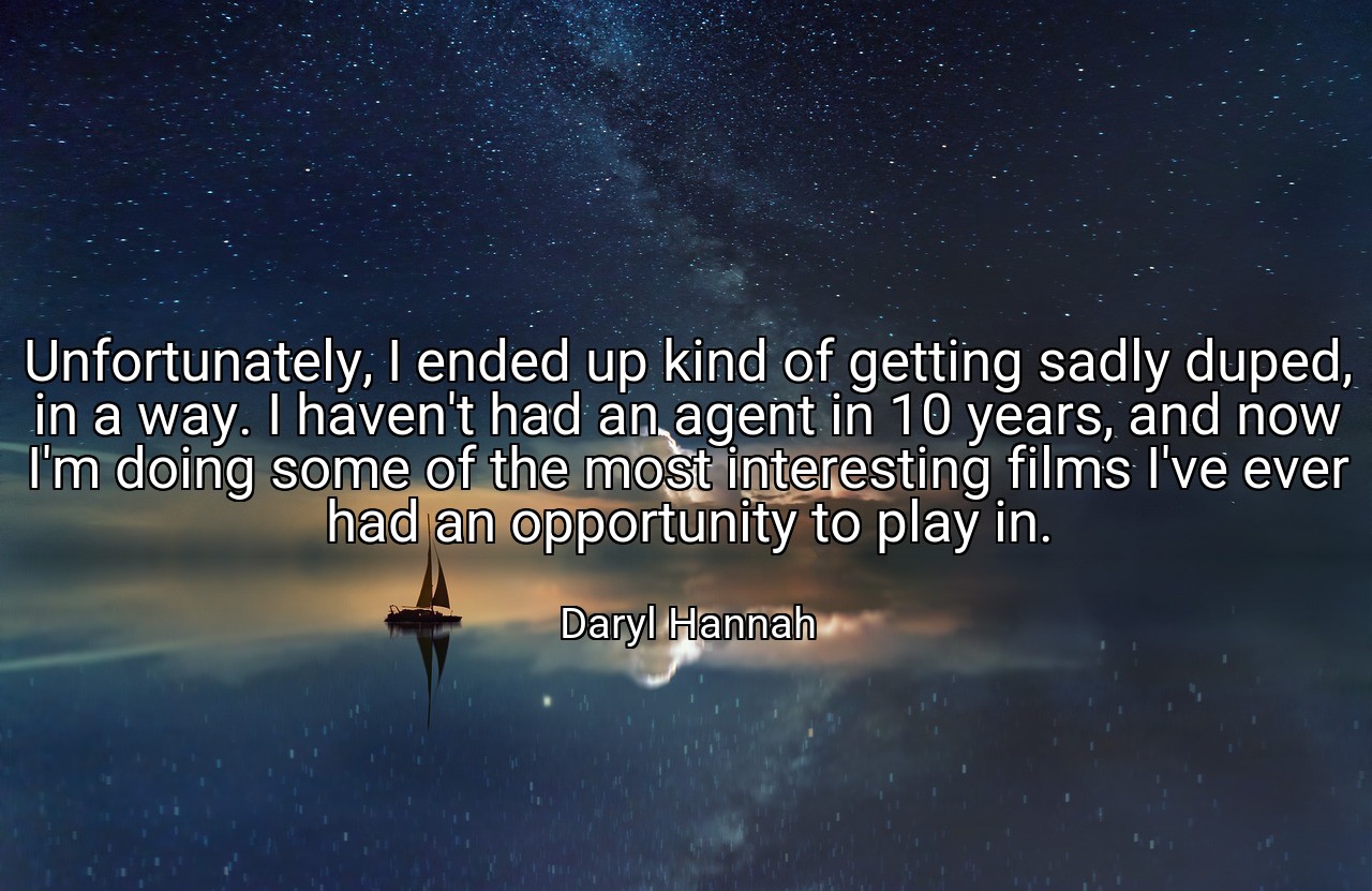Unfortunately, I ended up kind of getting sadly duped, in a way. I haven't had an agent in 10 years, and now I'm doing some of the most interesting films I've ever had an opportunity to play in. - Daryl Hannah