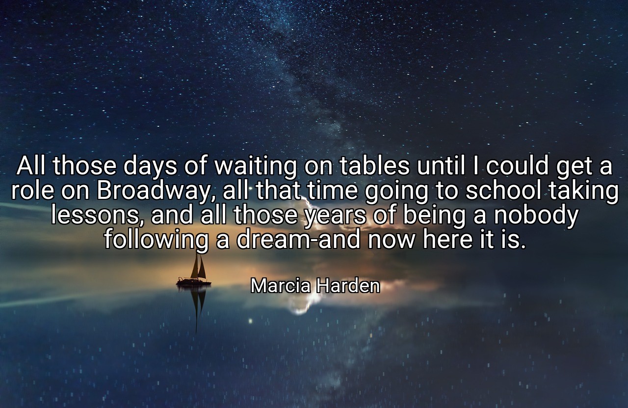All those days of waiting on tables until I could get a role on Broadway, all that time going to school taking lessons, and all those years of being a nobody following a dream-and now here it is. - Marcia Harden