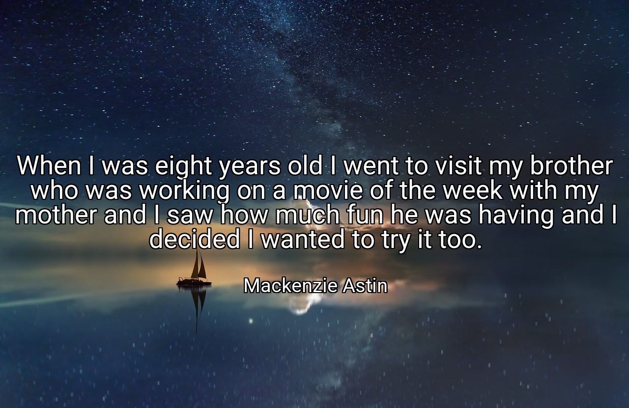 When I was eight years old I went to visit my brother who was working on a movie of the week with my mother and I saw how much fun he was having and I decided I wanted to try it too. - Mackenzie Astin