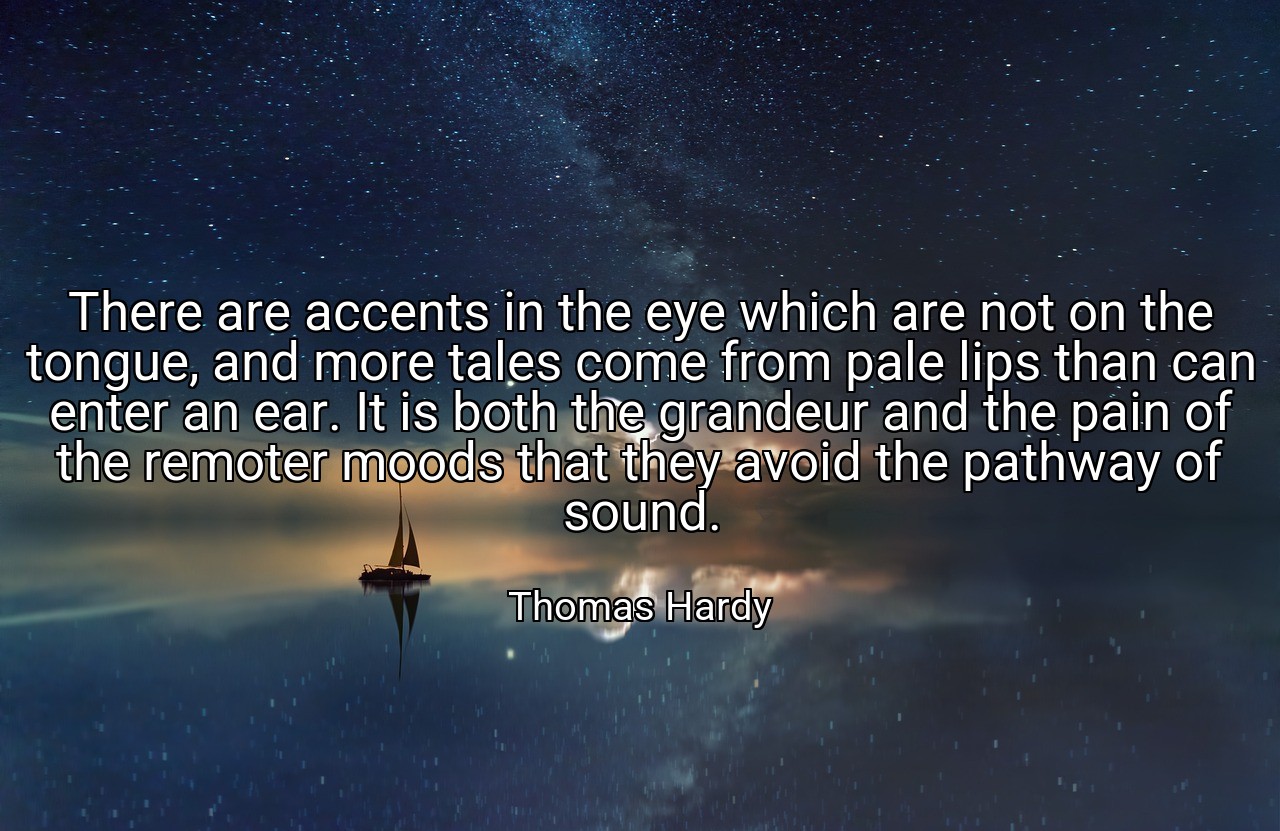 There are accents in the eye which are not on the tongue, and more tales come from pale lips than can enter an ear. It is both the grandeur and the pain of the remoter moods that they avoid the pathway of sound. - Thomas Hardy