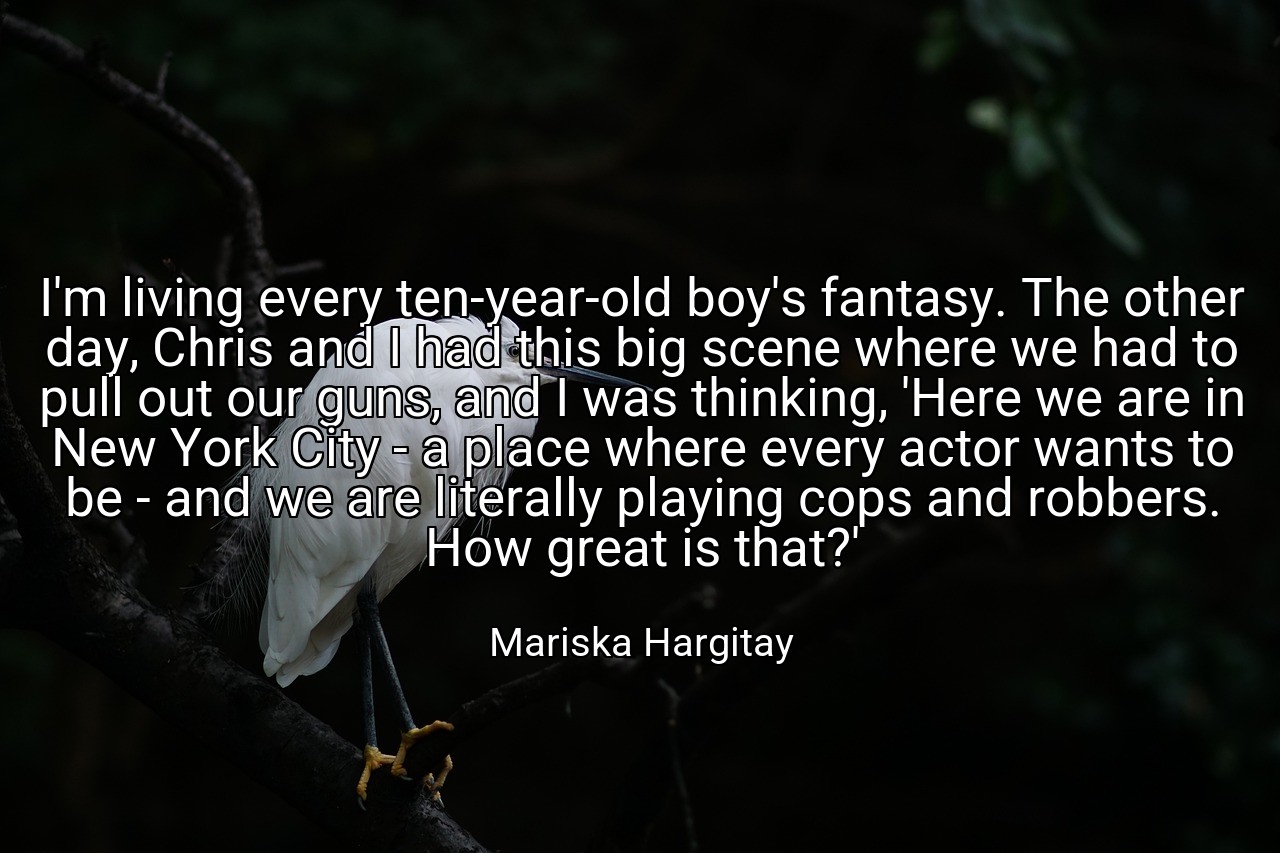 I'm living every ten-year-old boy's fantasy. The other day, Chris and I had this big scene where we had to pull out our guns, and I was thinking, 'Here we are in New York City - a place where every actor wants to be - and we are literally playing cops and robbers. How great is that?' - Mariska Hargitay