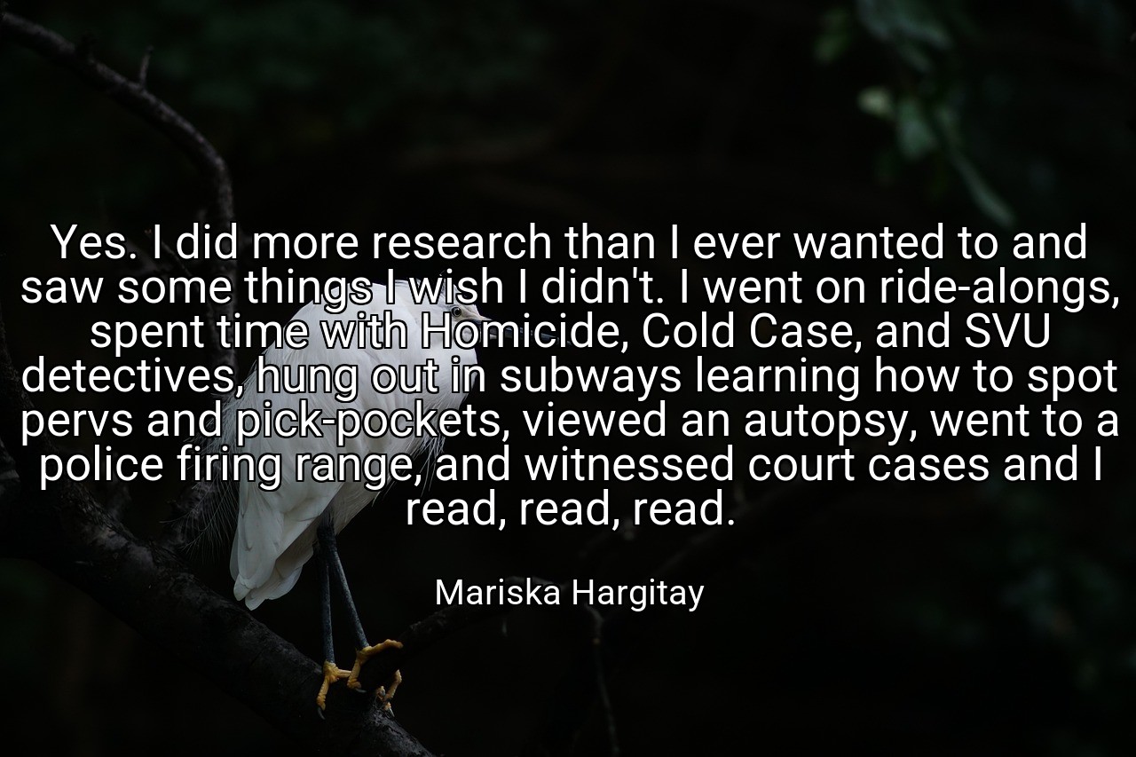 Yes. I did more research than I ever wanted to and saw some things I wish I didn't. I went on ride-alongs, spent time with Homicide, Cold Case, and SVU detectives, hung out in subways learning how to spot pervs and pick-pockets, viewed an autopsy, went to a police firing range, and witnessed court cases and I read, read, read. - Mariska Hargitay