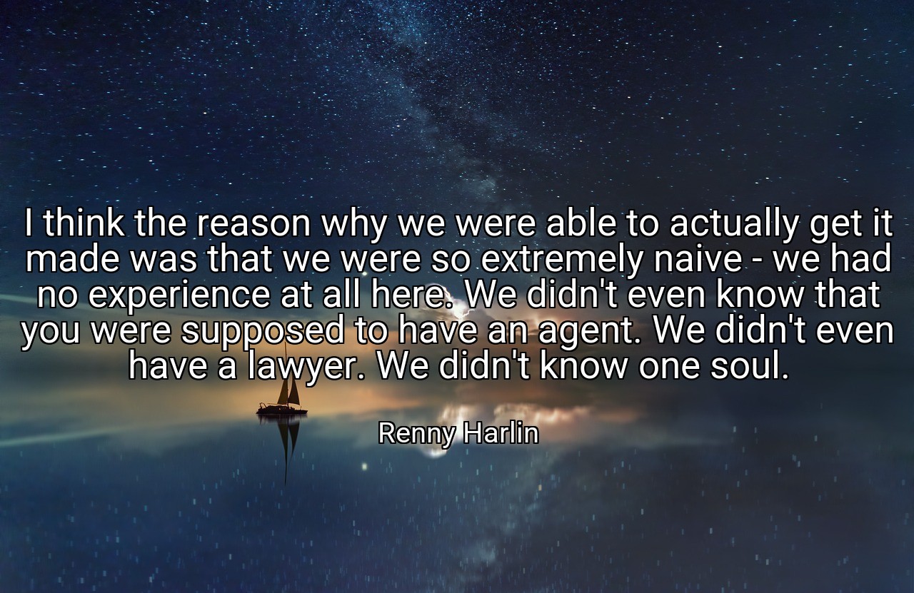 I think the reason why we were able to actually get it made was that we were so extremely naive - we had no experience at all here. We didn't even know that you were supposed to have an agent. We didn't even have a lawyer. We didn't know one soul. - Renny Harlin