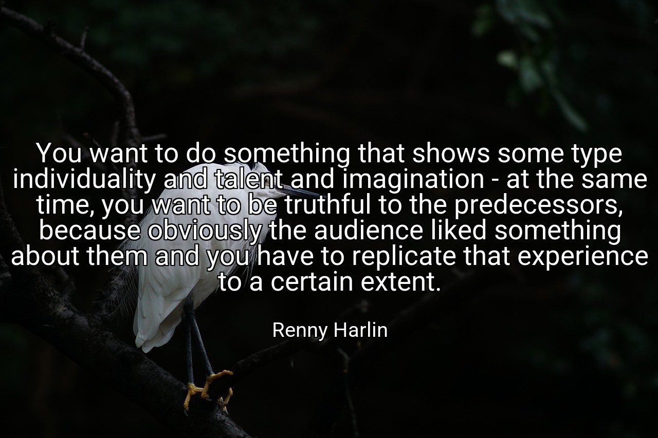 You want to do something that shows some type individuality and talent and imagination - at the same time, you want to be truthful to the predecessors, because obviously the audience liked something about them and you have to replicate that experience to a certain extent. - Renny Harlin