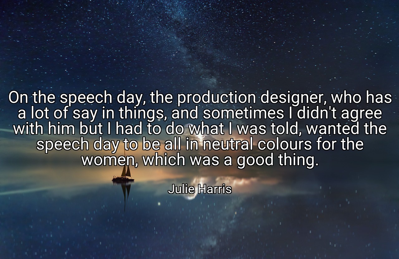 On the speech day, the production designer, who has a lot of say in things, and sometimes I didn't agree with him but I had to do what I was told, wanted the speech day to be all in neutral colours for the women, which was a good thing. - Julie Harris