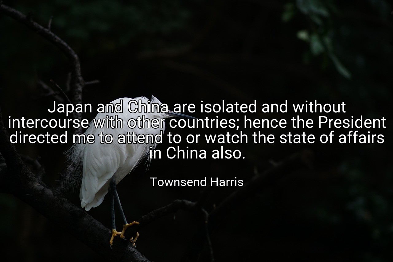 Japan and China are isolated and without intercourse with other countries; hence the President directed me to attend to or watch the state of affairs in China also. - Townsend Harris