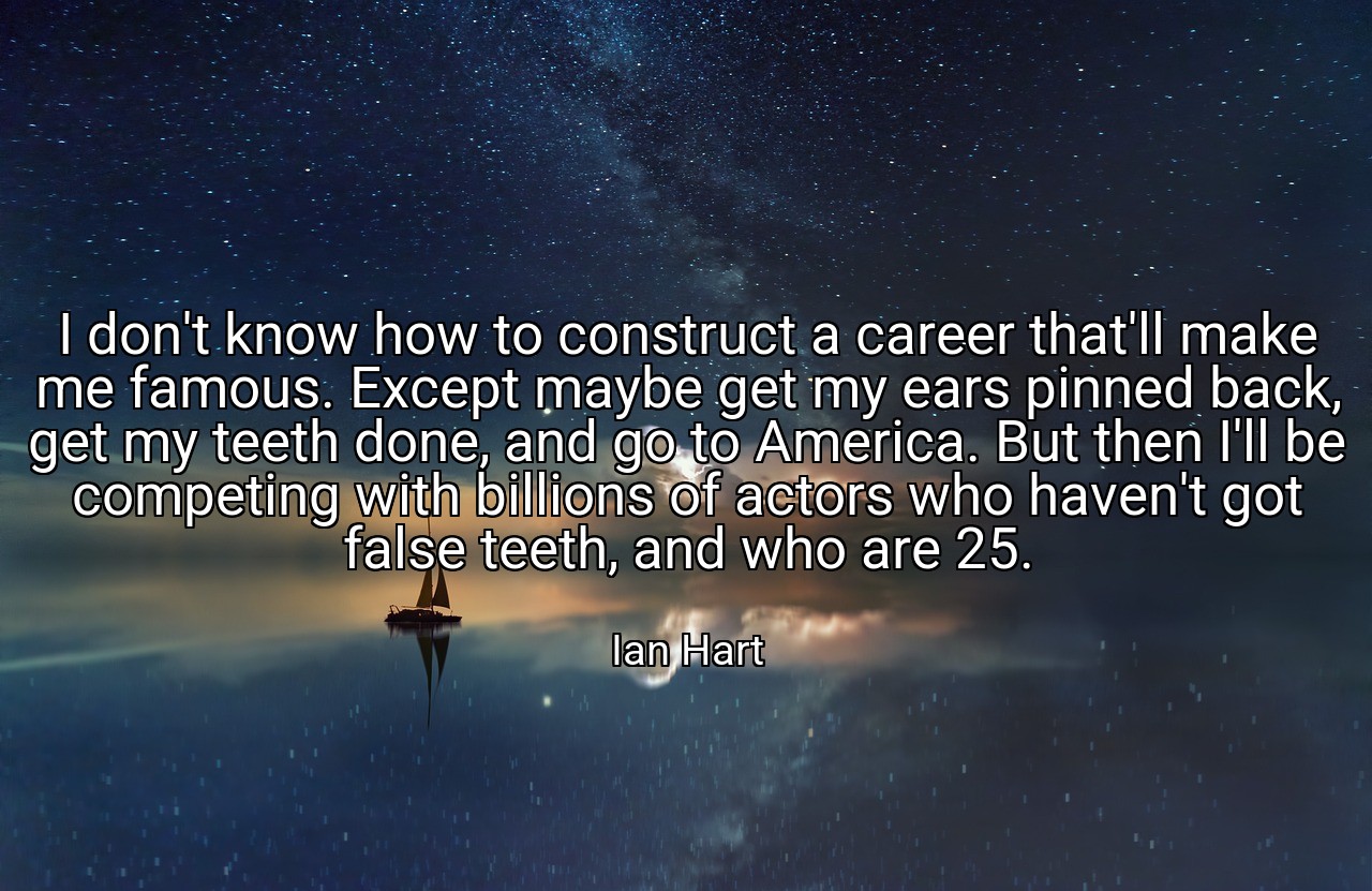 I don't know how to construct a career that'll make me famous. Except maybe get my ears pinned back, get my teeth done, and go to America. But then I'll be competing with billions of actors who haven't got false teeth, and who are 25. - Ian Hart