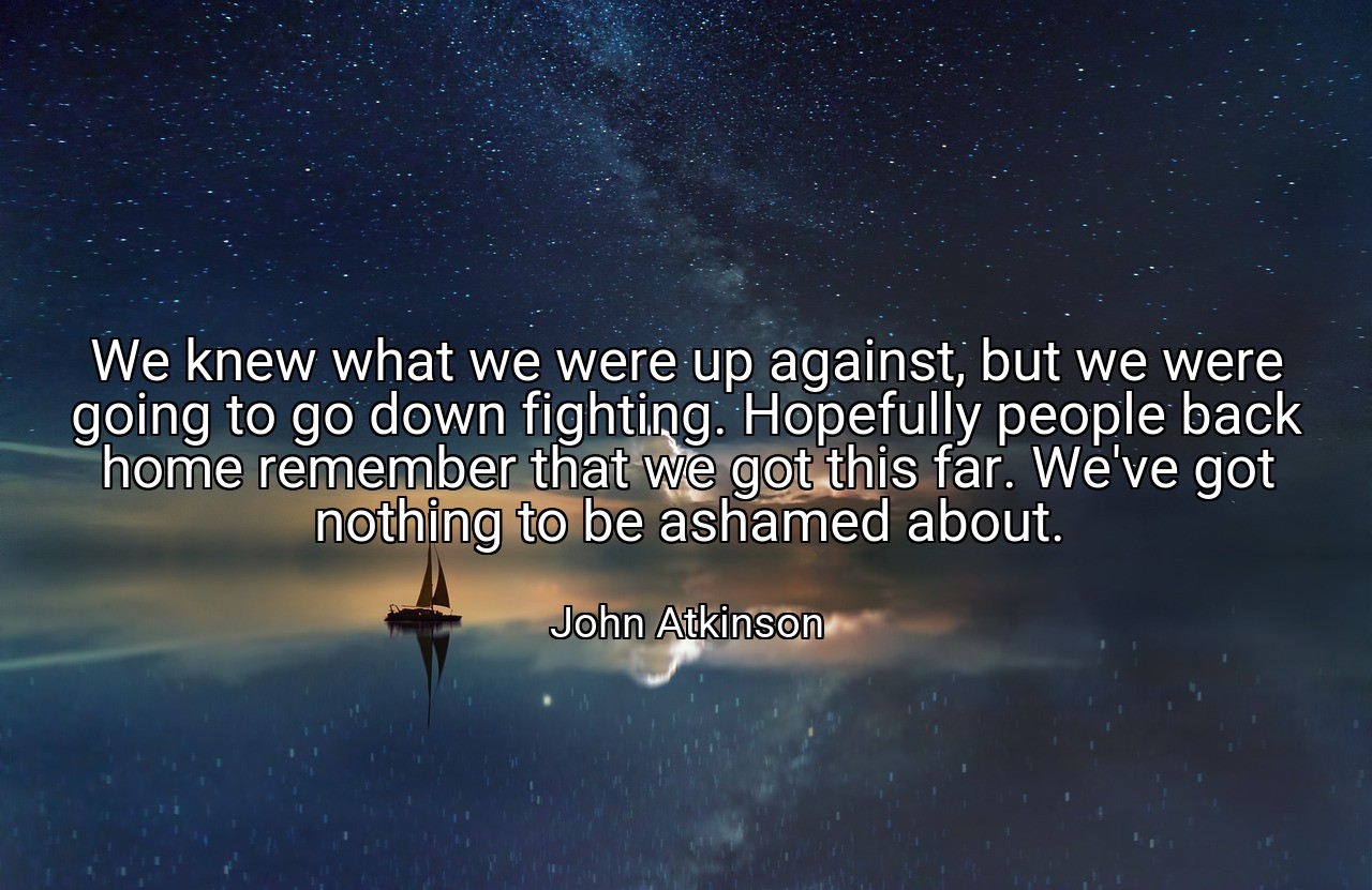 We knew what we were up against, but we were going to go down fighting. Hopefully people back home remember that we got this far. We've got nothing to be ashamed about. - John Atkinson
