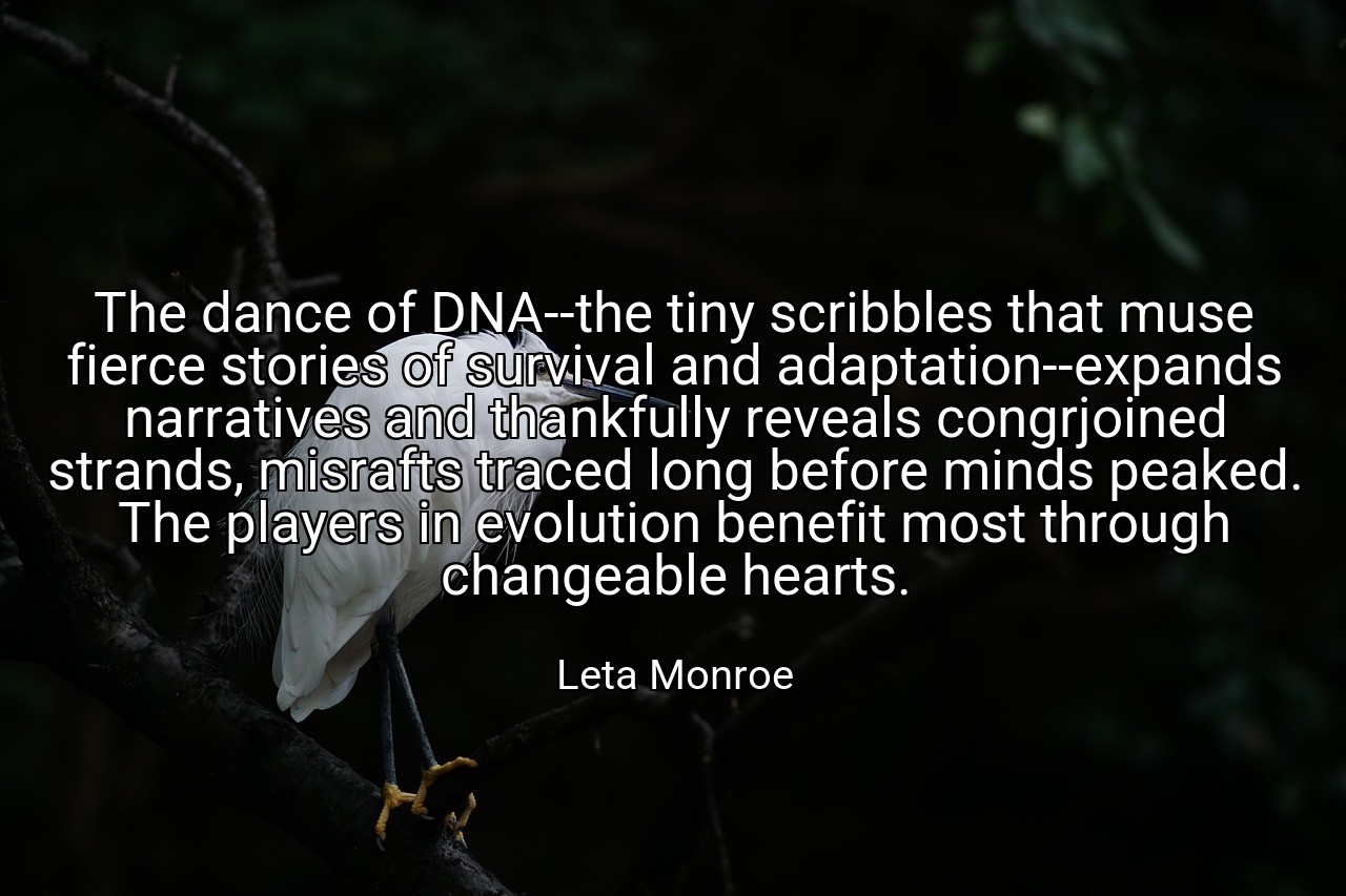 The dance of DNA--the tiny scribbles that muse fierce stories of survival and adaptation--expands narratives and thankfully reveals congrjoined strands, misrafts traced long before minds peaked. The players in evolution benefit most through changeable hearts. - Leta Monroe