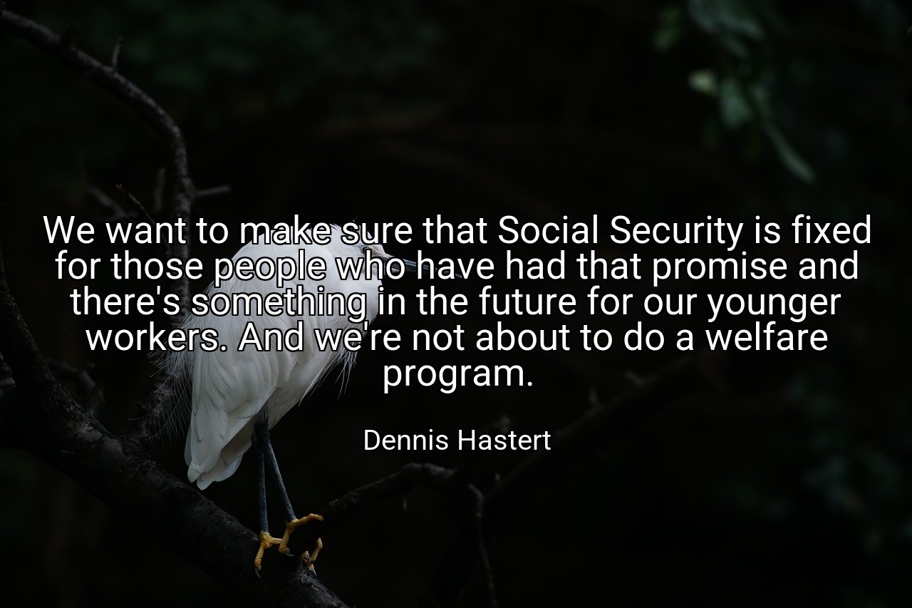 We want to make sure that Social Security is fixed for those people who have had that promise and there's something in the future for our younger workers. And we're not about to do a welfare program. - Dennis Hastert