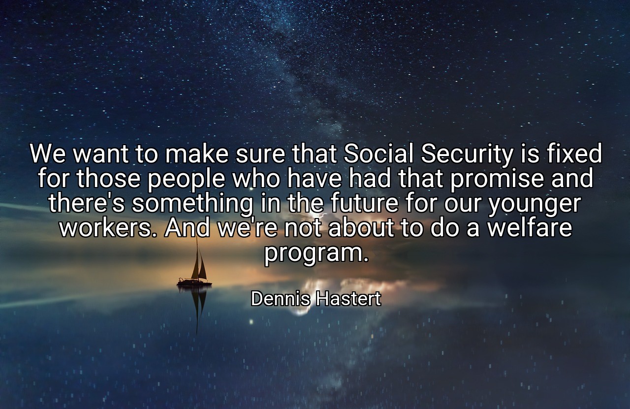 We want to make sure that Social Security is fixed for those people who have had that promise and there's something in the future for our younger workers. And we're not about to do a welfare program. - Dennis Hastert