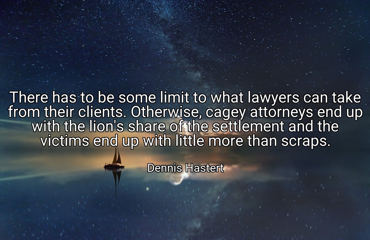 There has to be some limit to what lawyers can take from their clients. Otherwise, cagey attorneys end up with the lion's share of the settlement and the victims end up with little more than scraps. - Dennis Hastert