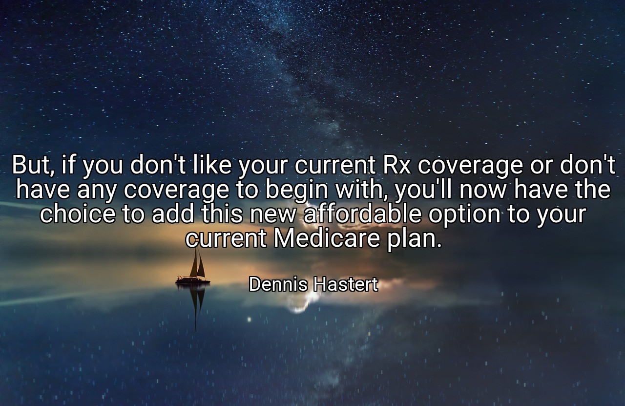 But, if you don't like your current Rx coverage or don't have any coverage to begin with, you'll now have the choice to add this new affordable option to your current Medicare plan. - Dennis Hastert