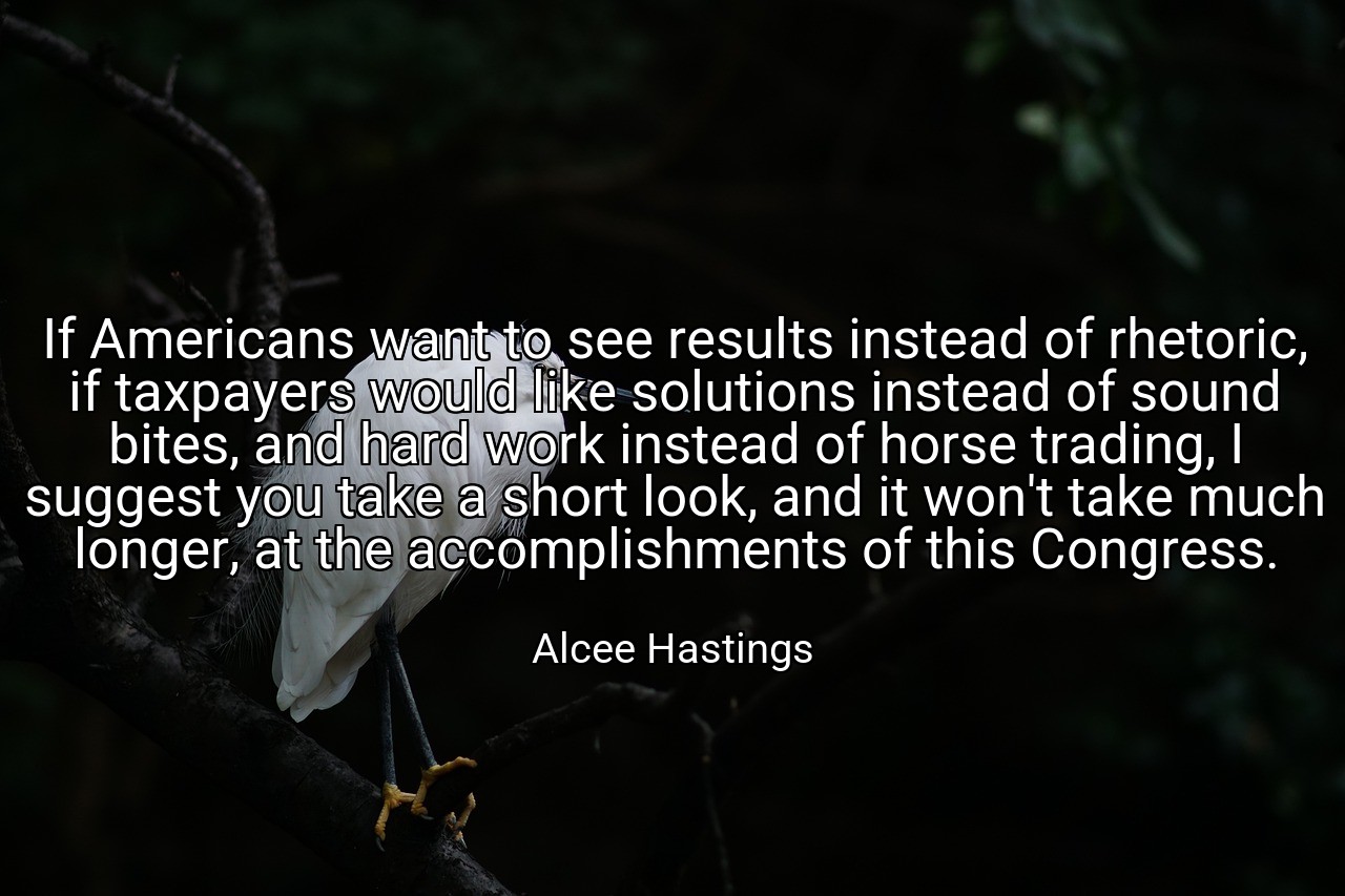 If Americans want to see results instead of rhetoric, if taxpayers would like solutions instead of sound bites, and hard work instead of horse trading, I suggest you take a short look, and it won't take much longer, at the accomplishments of this Congress. - Alcee Hastings