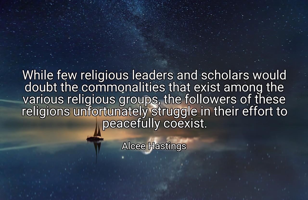 While few religious leaders and scholars would doubt the commonalities that exist among the various religious groups, the followers of these religions unfortunately struggle in their effort to peacefully coexist. - Alcee Hastings