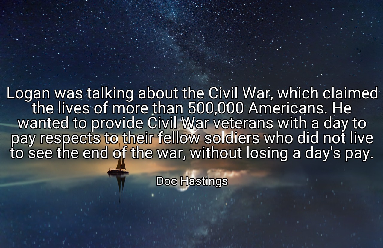 Logan was talking about the Civil War, which claimed the lives of more than 500,000 Americans. He wanted to provide Civil War veterans with a day to pay respects to their fellow soldiers who did not live to see the end of the war, without losing a day's pay. - Doc Hastings