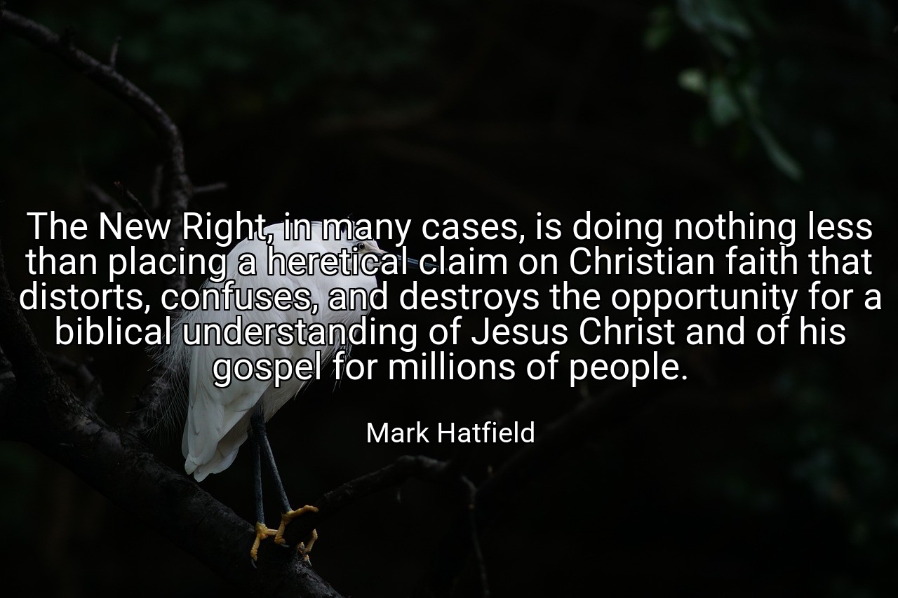 The New Right, in many cases, is doing nothing less than placing a heretical claim on Christian faith that distorts, confuses, and destroys the opportunity for a biblical understanding of Jesus Christ and of his gospel for millions of people. - Mark Hatfield