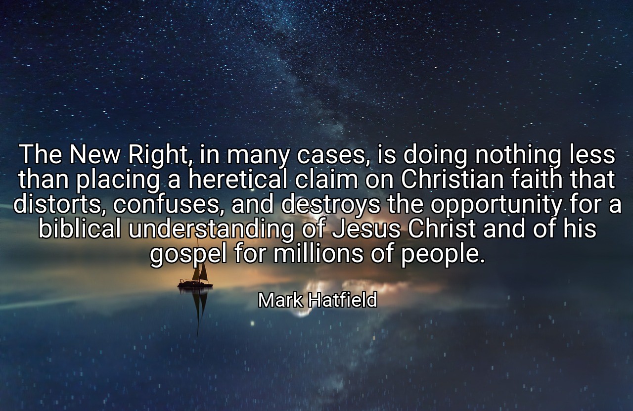 The New Right, in many cases, is doing nothing less than placing a heretical claim on Christian faith that distorts, confuses, and destroys the opportunity for a biblical understanding of Jesus Christ and of his gospel for millions of people. - Mark Hatfield