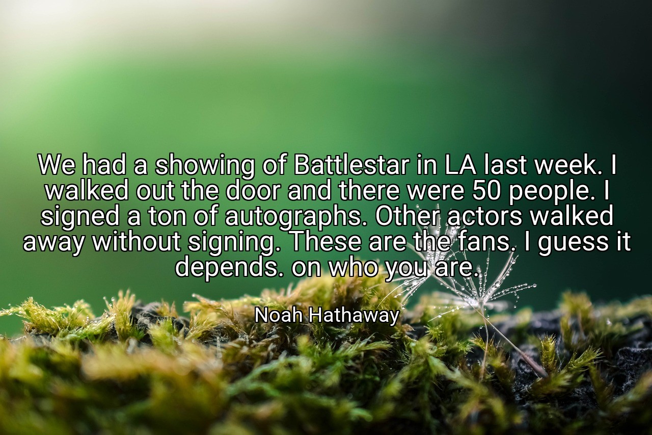 We had a showing of Battlestar in LA last week. I walked out the door and there were 50 people. I signed a ton of autographs. Other actors walked away without signing. These are the fans. I guess it depends. on who you are. - Noah Hathaway