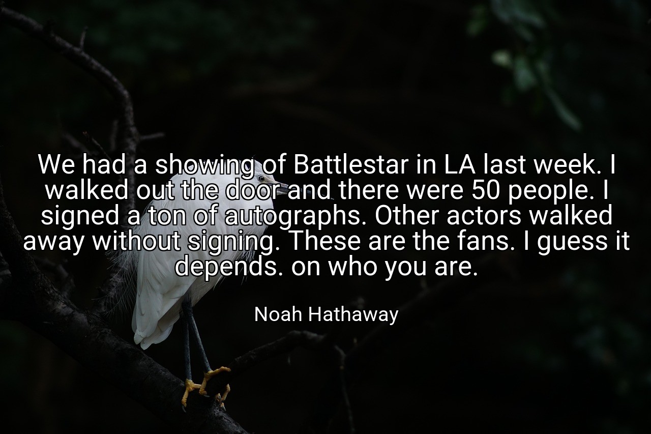 We had a showing of Battlestar in LA last week. I walked out the door and there were 50 people. I signed a ton of autographs. Other actors walked away without signing. These are the fans. I guess it depends. on who you are. - Noah Hathaway