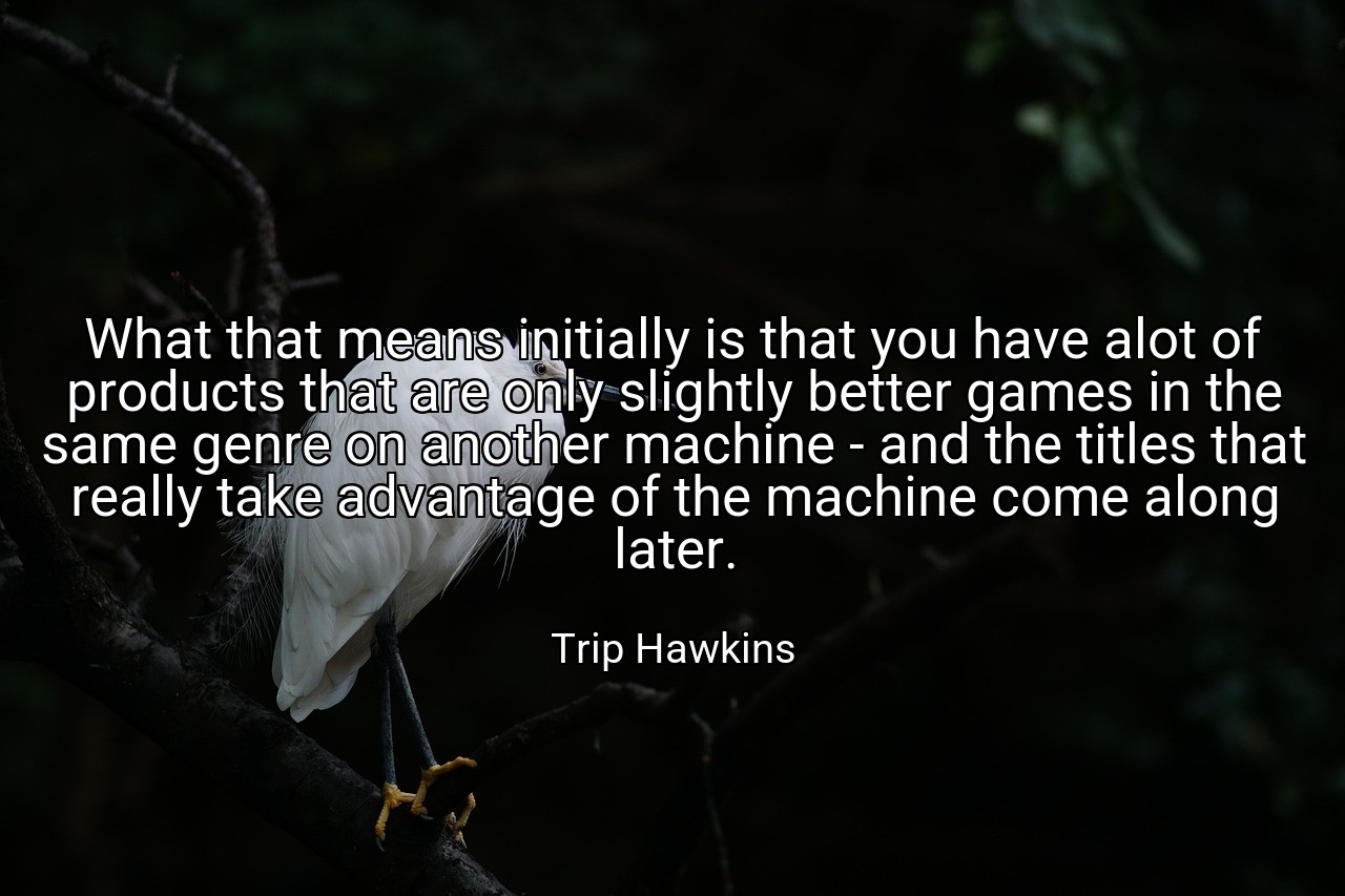 What that means initially is that you have alot of products that are only slightly better games in the same genre on another machine - and the titles that really take advantage of the machine come along later. - Trip Hawkins