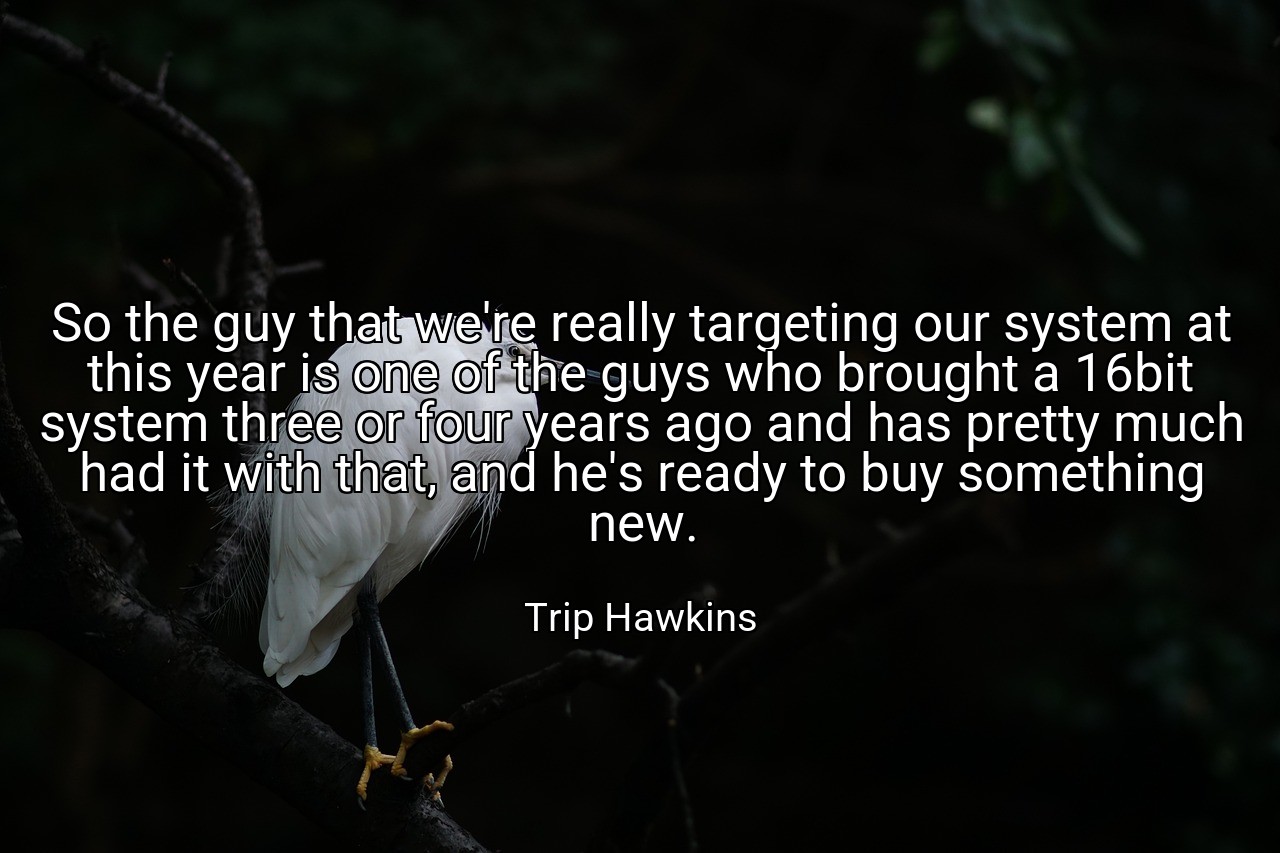 So the guy that we're really targeting our system at this year is one of the guys who brought a 16bit system three or four years ago and has pretty much had it with that, and he's ready to buy something new. - Trip Hawkins