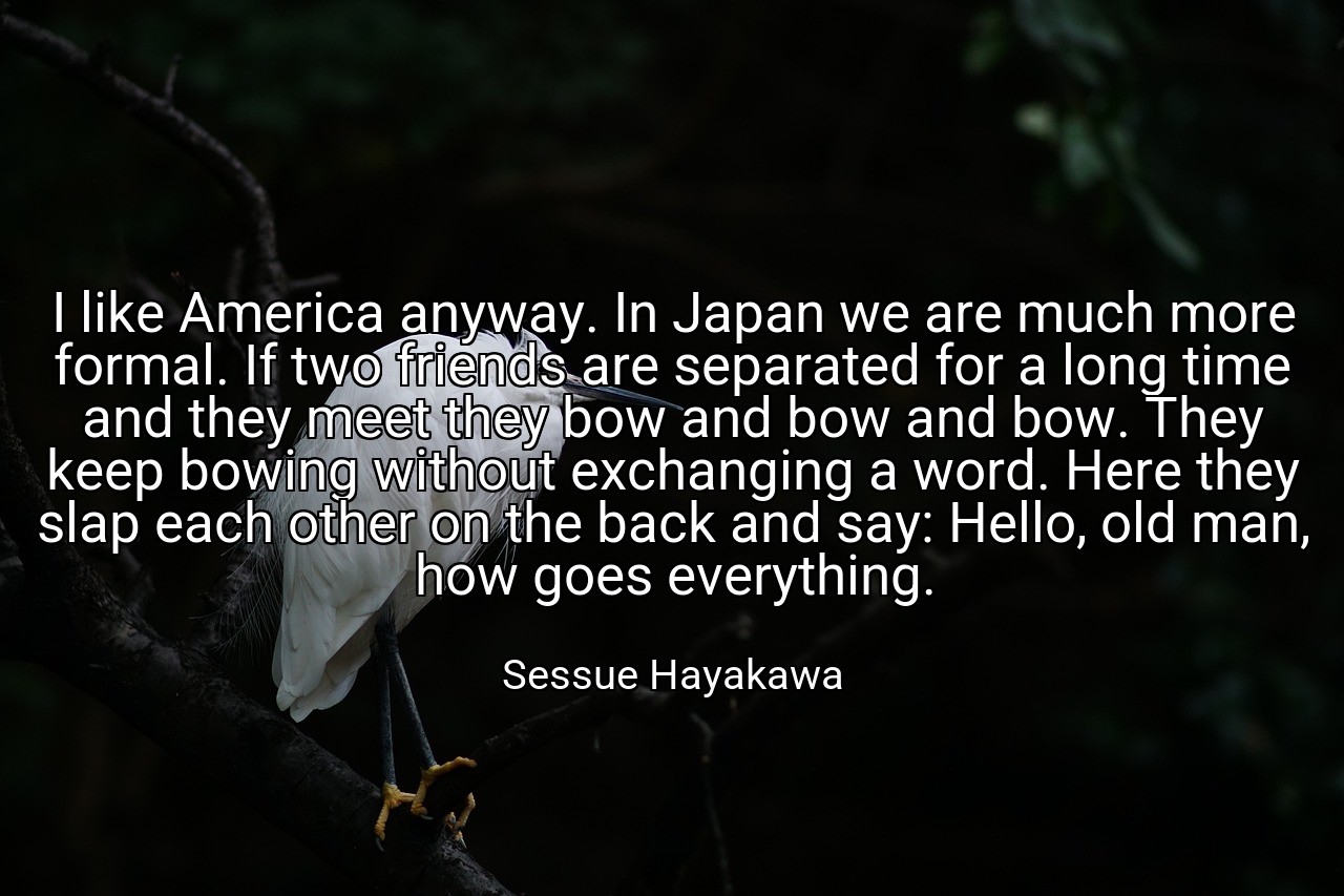 I like America anyway. In Japan we are much more formal. If two friends are separated for a long time and they meet they bow and bow and bow. They keep bowing without exchanging a word. Here they slap each other on the back and say: Hello, old man, how goes everything. - Sessue Hayakawa