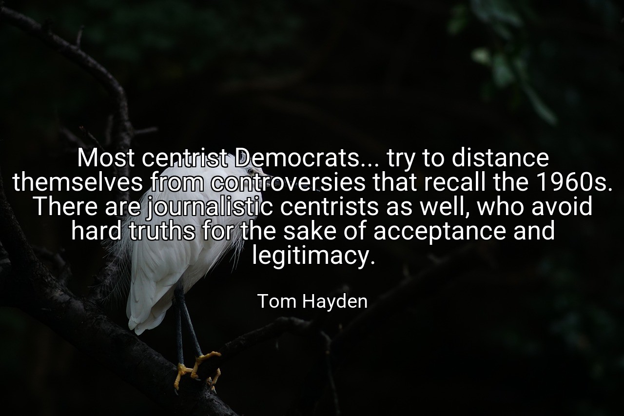 Most centrist Democrats... try to distance themselves from controversies that recall the 1960s. There are journalistic centrists as well, who avoid hard truths for the sake of acceptance and legitimacy. - Tom Hayden