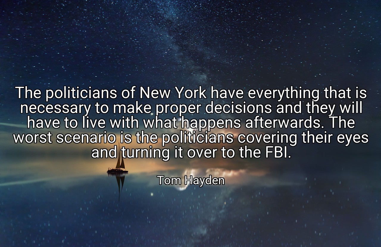 The politicians of New York have everything that is necessary to make proper decisions and they will have to live with what happens afterwards. The worst scenario is the politicians covering their eyes and turning it over to the FBI. - Tom Hayden