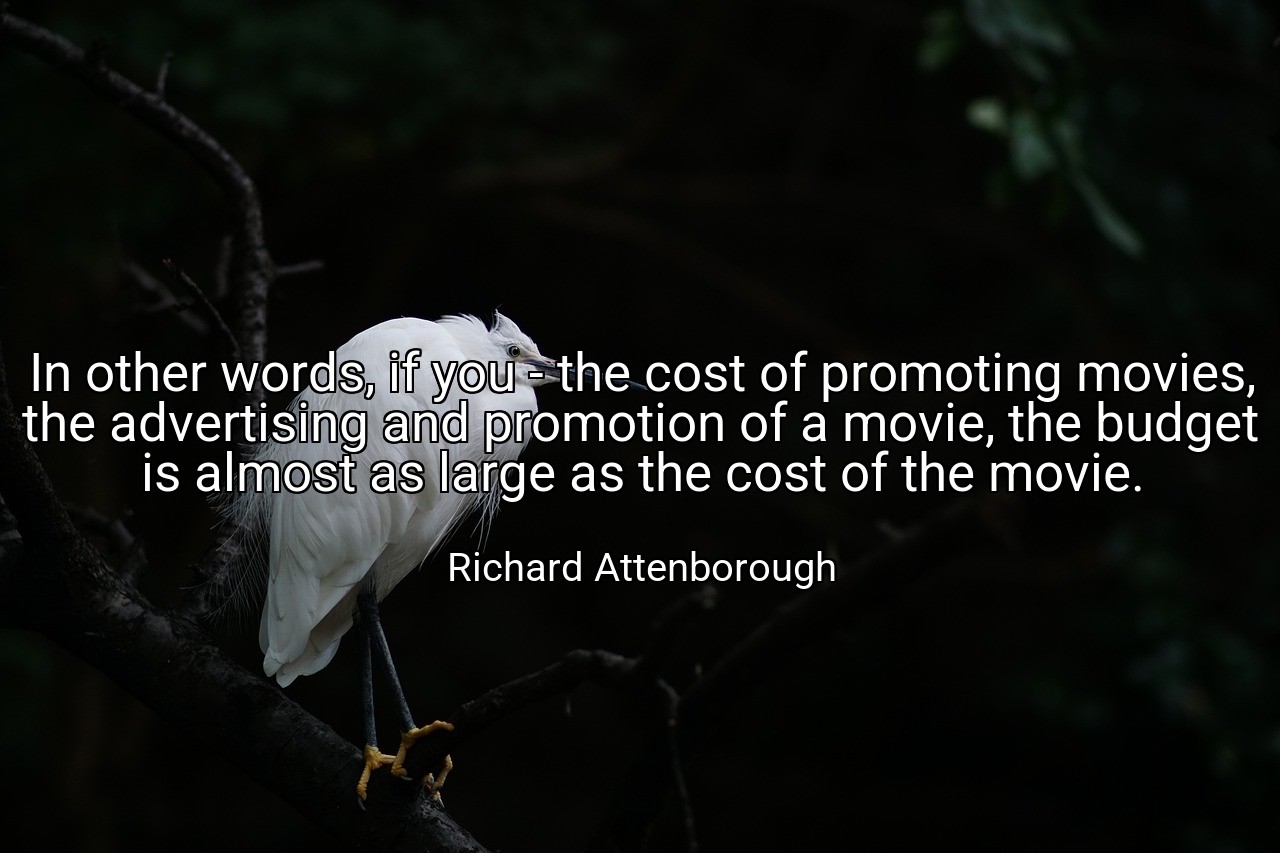 In other words, if you - the cost of promoting movies, the advertising and promotion of a movie, the budget is almost as large as the cost of the movie. - Richard Attenborough