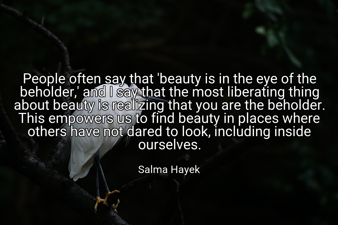 People often say that 'beauty is in the eye of the beholder,' and I say that the most liberating thing about beauty is realizing that you are the beholder. This empowers us to find beauty in places where others have not dared to look, including inside ourselves. - Salma Hayek