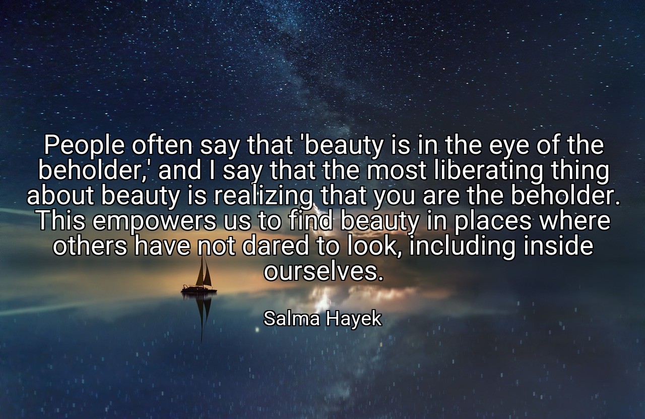 People often say that 'beauty is in the eye of the beholder,' and I say that the most liberating thing about beauty is realizing that you are the beholder. This empowers us to find beauty in places where others have not dared to look, including inside ourselves. - Salma Hayek