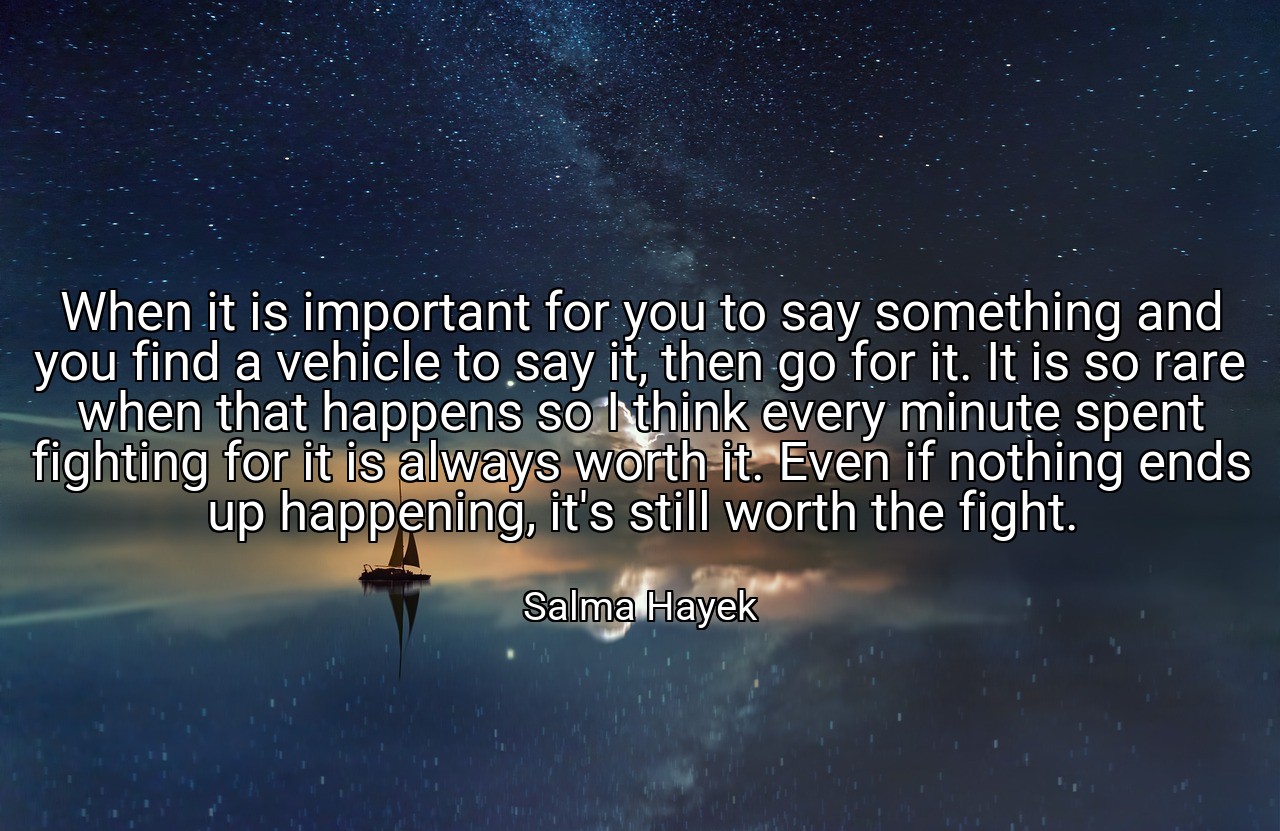 When it is important for you to say something and you find a vehicle to say it, then go for it. It is so rare when that happens so I think every minute spent fighting for it is always worth it. Even if nothing ends up happening, it's still worth the fight. - Salma Hayek