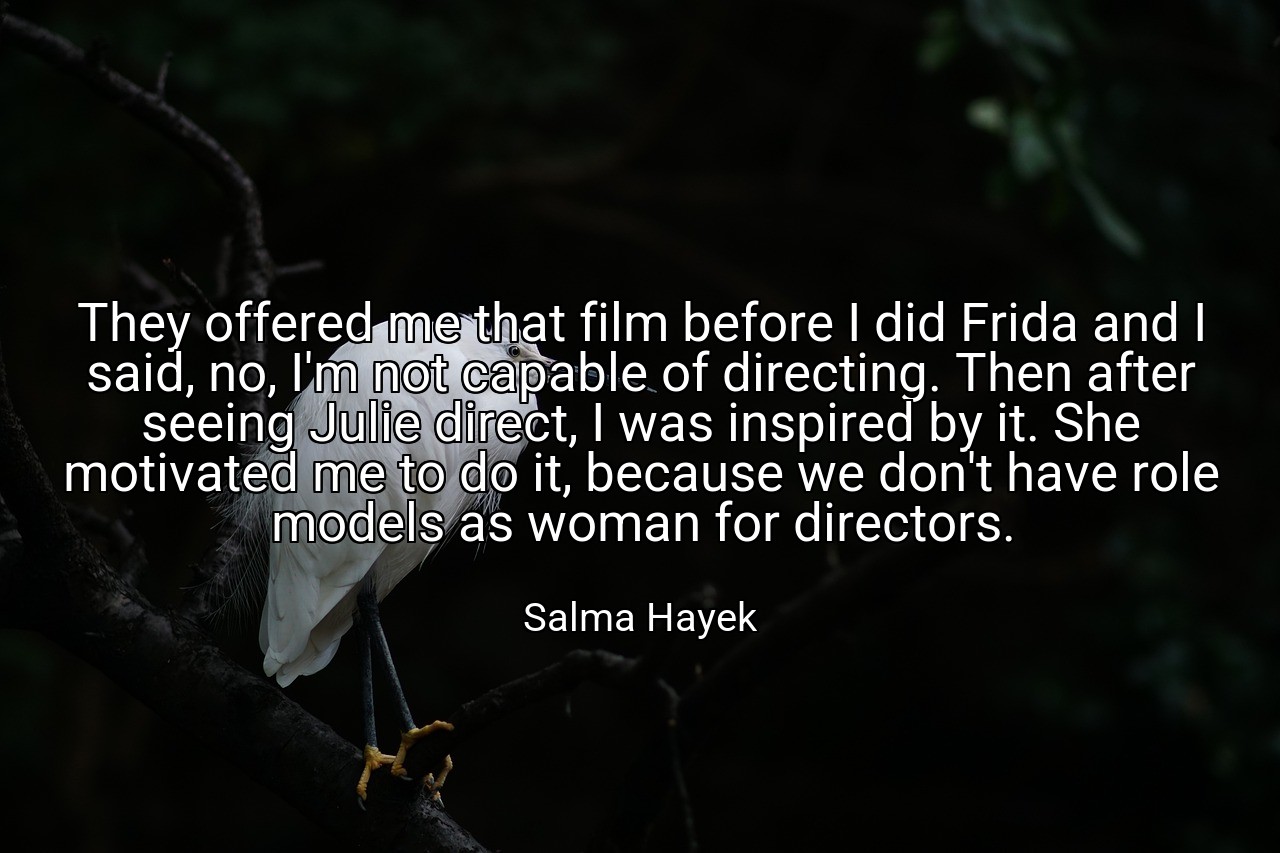 They offered me that film before I did Frida and I said, no, I'm not capable of directing. Then after seeing Julie direct, I was inspired by it. She motivated me to do it, because we don't have role models as woman for directors. - Salma Hayek