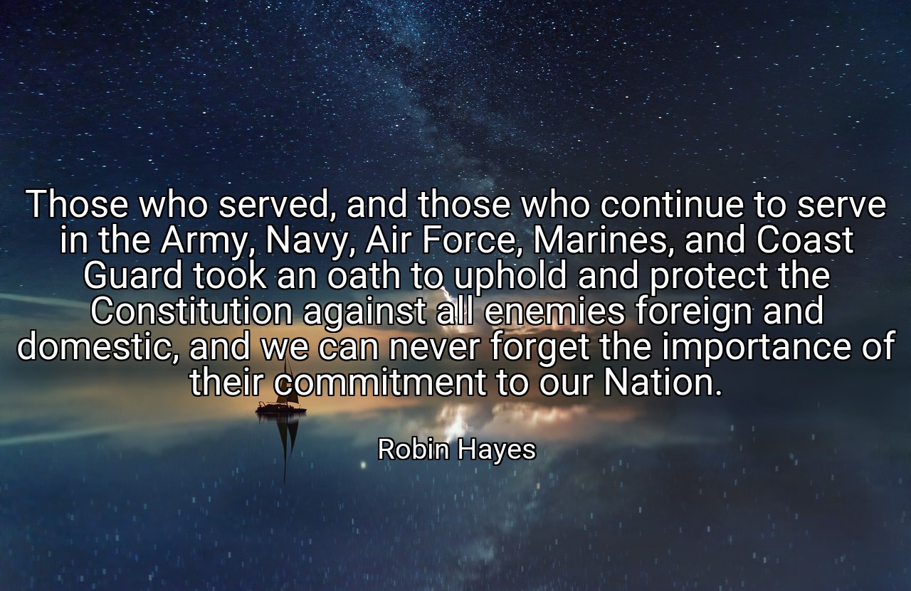 Those who served, and those who continue to serve in the Army, Navy, Air Force, Marines, and Coast Guard took an oath to uphold and protect the Constitution against all enemies foreign and domestic, and we can never forget the importance of their commitment to our Nation. - Robin Hayes