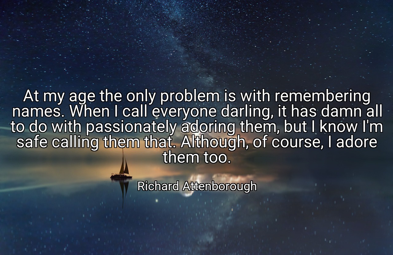 At my age the only problem is with remembering names. When I call everyone darling, it has damn all to do with passionately adoring them, but I know I'm safe calling them that. Although, of course, I adore them too. - Richard Attenborough